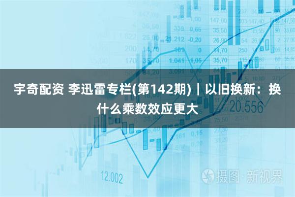 宇奇配资 李迅雷专栏(第142期)｜以旧换新：换什么乘数效应更大
