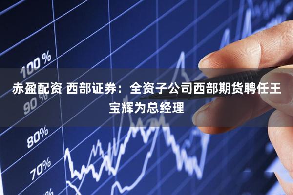 赤盈配资 西部证券：全资子公司西部期货聘任王宝辉为总经理