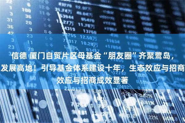 信德 厦门自贸片区母基金“朋友圈”齐聚鹭岛，共筑产业发展高地！引导基金体系建设十年，生态效应与招商成效显著