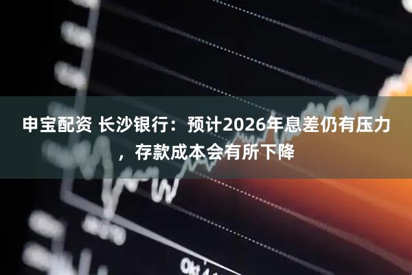 申宝配资 长沙银行：预计2026年息差仍有压力，存款成本会有所下降