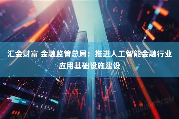 汇金财富 金融监管总局：推进人工智能金融行业应用基础设施建设