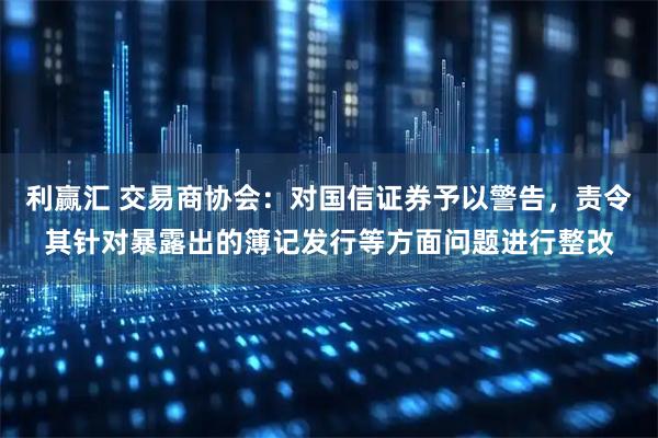 利赢汇 交易商协会：对国信证券予以警告，责令其针对暴露出的簿记发行等方面问题进行整改