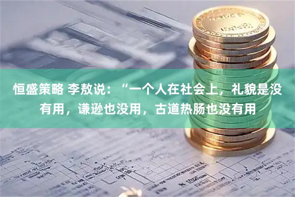 恒盛策略 李敖说：“一个人在社会上，礼貌是没有用，谦逊也没用，古道热肠也没有用